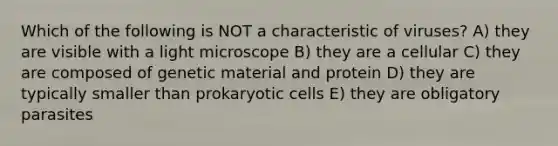 Which of the following is NOT a characteristic of viruses? A) they are visible with a light microscope B) they are a cellular C) they are composed of genetic material and protein D) they are typically smaller than prokaryotic cells E) they are obligatory parasites