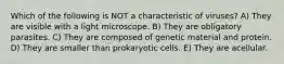 Which of the following is NOT a characteristic of viruses? A) They are visible with a light microscope. B) They are obligatory parasites. C) They are composed of genetic material and protein. D) They are smaller than prokaryotic cells. E) They are acellular.