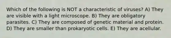 Which of the following is NOT a characteristic of viruses? A) They are visible with a light microscope. B) They are obligatory parasites. C) They are composed of genetic material and protein. D) They are smaller than prokaryotic cells. E) They are acellular.