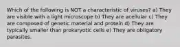 Which of the following is NOT a characteristic of viruses? a) They are visible with a light microscope b) They are acellular c) They are composed of genetic material and protein d) They are typically smaller than prokaryotic cells e) They are obligatory parasites.