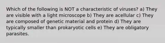 Which of the following is NOT a characteristic of viruses? a) They are visible with a light microscope b) They are acellular c) They are composed of genetic material and protein d) They are typically smaller than prokaryotic cells e) They are obligatory parasites.