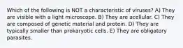 Which of the following is NOT a characteristic of viruses? A) ​T​hey are visible with a light microscope. B) ​T​hey are acellular. C) ​T​hey are composed of genetic material and protein. D) ​T​hey are typically smaller than prokaryotic cells. E) ​T​hey are obligatory parasites.