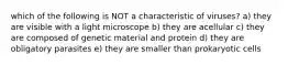 which of the following is NOT a characteristic of viruses? a) they are visible with a light microscope b) they are acellular c) they are composed of genetic material and protein d) they are obligatory parasites e) they are smaller than prokaryotic cells