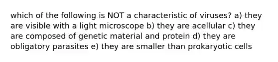 which of the following is NOT a characteristic of viruses? a) they are visible with a light microscope b) they are acellular c) they are composed of genetic material and protein d) they are obligatory parasites e) they are smaller than <a href='https://www.questionai.com/knowledge/k1BuXhIsgo-prokaryotic-cells' class='anchor-knowledge'>prokaryotic cells</a>