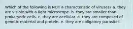 Which of the following is NOT a characteristic of viruses? a. they are visible with a light microscope. b. they are smaller than prokaryotic cells. c. they are acellular. d. they are composed of genetic material and protein. e. they are obligatory parasites.