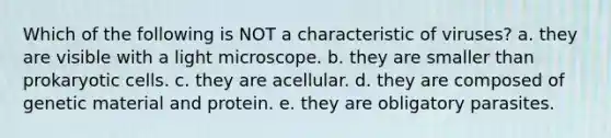 Which of the following is NOT a characteristic of viruses? a. they are visible with a light microscope. b. they are smaller than prokaryotic cells. c. they are acellular. d. they are composed of genetic material and protein. e. they are obligatory parasites.