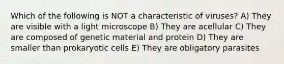 Which of the following is NOT a characteristic of viruses? A) They are visible with a light microscope B) They are acellular C) They are composed of genetic material and protein D) They are smaller than prokaryotic cells E) They are obligatory parasites