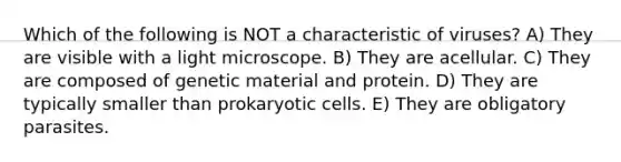 Which of the following is NOT a characteristic of viruses? A) They are visible with a light microscope. B) They are acellular. C) They are composed of genetic material and protein. D) They are typically smaller than prokaryotic cells. E) They are obligatory parasites.