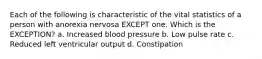 Each of the following is characteristic of the vital statistics of a person with anorexia nervosa EXCEPT one. Which is the EXCEPTION? a. Increased blood pressure b. Low pulse rate c. Reduced left ventricular output d. Constipation