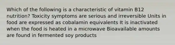 Which of the following is a characteristic of vitamin B12 nutrition? Toxicity symptoms are serious and irreversible Units in food are expressed as cobalamin equivalents It is inactivated when the food is heated in a microwave Bioavailable amounts are found in fermented soy products