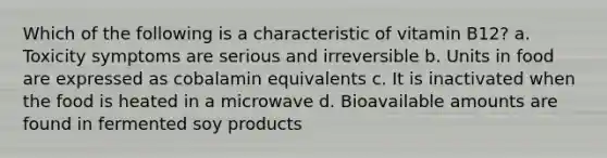 Which of the following is a characteristic of vitamin B12? a. Toxicity symptoms are serious and irreversible b. Units in food are expressed as cobalamin equivalents c. It is inactivated when the food is heated in a microwave d. Bioavailable amounts are found in fermented soy products