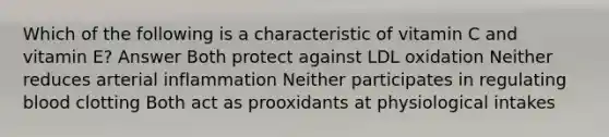 Which of the following is a characteristic of vitamin C and vitamin E? Answer Both protect against LDL oxidation Neither reduces arterial inflammation Neither participates in regulating blood clotting Both act as prooxidants at physiological intakes