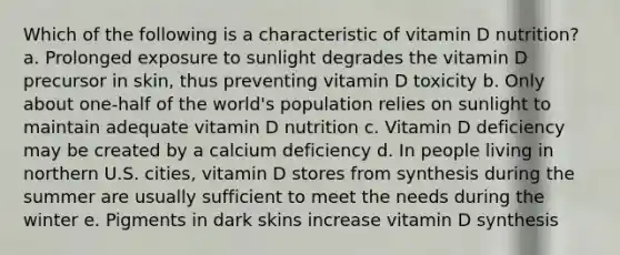 Which of the following is a characteristic of vitamin D nutrition?​ a. ​Prolonged exposure to sunlight degrades the vitamin D precursor in skin, thus preventing vitamin D toxicity b. ​Only about one-half of the world's population relies on sunlight to maintain adequate vitamin D nutrition c. ​Vitamin D deficiency may be created by a calcium deficiency d. ​In people living in northern U.S. cities, vitamin D stores from synthesis during the summer are usually sufficient to meet the needs during the winter e. ​Pigments in dark skins increase vitamin D synthesis