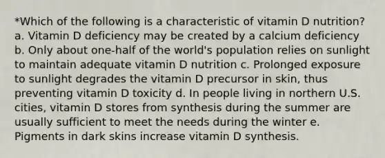 *Which of the following is a characteristic of vitamin D nutrition? a. Vitamin D deficiency may be created by a calcium deficiency b. Only about one-half of the world's population relies on sunlight to maintain adequate vitamin D nutrition c. Prolonged exposure to sunlight degrades the vitamin D precursor in skin, thus preventing vitamin D toxicity d. In people living in northern U.S. cities, vitamin D stores from synthesis during the summer are usually sufficient to meet the needs during the winter e. Pigments in dark skins increase vitamin D synthesis.