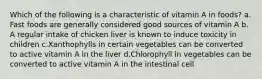 Which of the following is a characteristic of vitamin A in foods? ​a.​Fast foods are generally considered good sources of vitamin A ​b.​A regular intake of chicken liver is known to induce toxicity in children ​c.​Xanthophylls in certain vegetables can be converted to active vitamin A in the liver ​d.​Chlorophyll in vegetables can be converted to active vitamin A in the intestinal cell