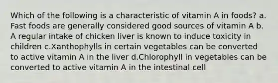 Which of the following is a characteristic of vitamin A in foods? ​a.​Fast foods are generally considered good sources of vitamin A ​b.​A regular intake of chicken liver is known to induce toxicity in children ​c.​Xanthophylls in certain vegetables can be converted to active vitamin A in the liver ​d.​Chlorophyll in vegetables can be converted to active vitamin A in the intestinal cell