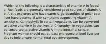 *Which of the following is a characteristic of vitamin A in foods? a. Fast foods are generally considered good sources of vitamin A. b. Arctic explorers who have eaten large quantities of polar bear liver have become ill with symptoms suggesting vitamin A toxicity. c. Xanthophylls in certain vegetables can be converted to active vitamin A in the liver. d. Chlorophyll in vegetables can be converted to active vitamin A in the intestinal cells. e. Pregnant women should eat at least one ounce of beef liver per day to help ensure normal fetal eye development.