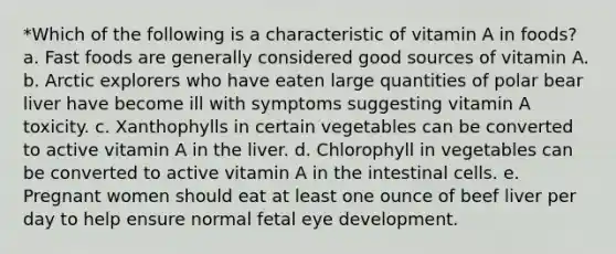 *Which of the following is a characteristic of vitamin A in foods? a. Fast foods are generally considered good sources of vitamin A. b. Arctic explorers who have eaten large quantities of polar bear liver have become ill with symptoms suggesting vitamin A toxicity. c. Xanthophylls in certain vegetables can be converted to active vitamin A in the liver. d. Chlorophyll in vegetables can be converted to active vitamin A in the intestinal cells. e. Pregnant women should eat at least one ounce of beef liver per day to help ensure normal fetal eye development.