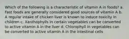 Which of the following is a characteristic of vitamin A in foods? a. Fast foods are generally considered good sources of vitamin A b. A regular intake of chicken liver is known to induce toxicity in children c. Xanthophylls in certain vegetables can be converted to active vitamin A in the liver d. Chlorophyll in vegetables can be converted to active vitamin A in the intestinal cells