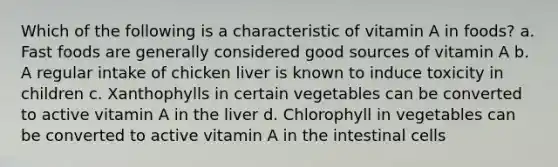 Which of the following is a characteristic of vitamin A in foods? a. Fast foods are generally considered good sources of vitamin A b. A regular intake of chicken liver is known to induce toxicity in children c. Xanthophylls in certain vegetables can be converted to active vitamin A in the liver d. Chlorophyll in vegetables can be converted to active vitamin A in the intestinal cells