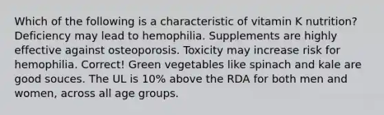 Which of the following is a characteristic of vitamin K nutrition?​ ​Deficiency may lead to hemophilia. ​Supplements are highly effective against osteoporosis. ​Toxicity may increase risk for hemophilia. Correct! ​Green vegetables like spinach and kale are good souces. ​The UL is 10% above the RDA for both men and women, across all age groups.