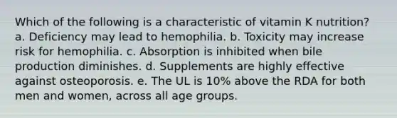 Which of the following is a characteristic of vitamin K nutrition? a. Deficiency may lead to hemophilia. b. Toxicity may increase risk for hemophilia. c. Absorption is inhibited when bile production diminishes. d. Supplements are highly effective against osteoporosis. e. The UL is 10% above the RDA for both men and women, across all age groups.