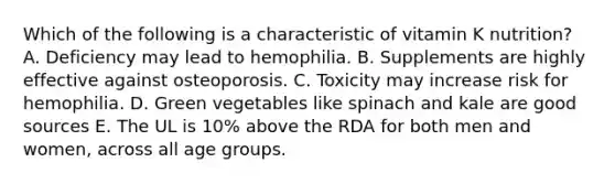 Which of the following is a characteristic of vitamin K nutrition?​ ​A. Deficiency may lead to hemophilia. ​B. Supplements are highly effective against osteoporosis. ​C. Toxicity may increase risk for hemophilia. D. ​Green vegetables like spinach and kale are good sources ​E. The UL is 10% above the RDA for both men and women, across all age groups.