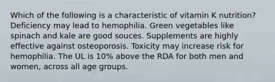 Which of the following is a characteristic of vitamin K nutrition?​ ​Deficiency may lead to hemophilia. ​Green vegetables like spinach and kale are good souces. ​Supplements are highly effective against osteoporosis. ​Toxicity may increase risk for hemophilia. ​The UL is 10% above the RDA for both men and women, across all age groups.