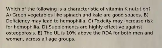 Which of the following is a characteristic of vitamin K nutrition?​ A) Green vegetables like spinach and kale are good souces. B) Deficiency may lead to hemophilia. C) Toxicity may increase risk for hemophilia. D) Supplements are highly effective against osteoporosis. E) ​The UL is 10% above the RDA for both men and women, across all age groups.