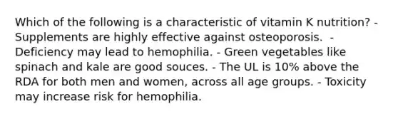 Which of the following is a characteristic of vitamin K nutrition? ​- Supplements are highly effective against osteoporosis. ​ - Deficiency may lead to hemophilia. - Green vegetables like spinach and kale are good souces. - ​The UL is 10% above the RDA for both men and women, across all age groups. - ​Toxicity may increase risk for hemophilia.