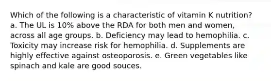 Which of the following is a characteristic of vitamin K nutrition?​ a. ​The UL is 10% above the RDA for both men and women, across all age groups. b. ​Deficiency may lead to hemophilia. c. ​Toxicity may increase risk for hemophilia. d. ​Supplements are highly effective against osteoporosis. e. ​Green vegetables like spinach and kale are good souces.