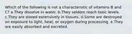 Which of the following is not a characteristic of vitamins B and C? a.They dissolve in water. b.They seldom reach toxic levels. c.They are stored extensively in tissues. d.Some are destroyed on exposure to light, heat, or oxygen during processing. e.They are easily absorbed and excreted.