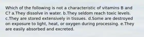 Which of the following is not a characteristic of vitamins B and C? a.They dissolve in water. b.They seldom reach toxic levels. c.They are stored extensively in tissues. d.Some are destroyed on exposure to light, heat, or oxygen during processing. e.They are easily absorbed and excreted.