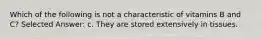 Which of the following is not a characteristic of vitamins B and C? Selected Answer: c. They are stored extensively in tissues.