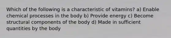 Which of the following is a characteristic of vitamins? a) Enable chemical processes in the body b) Provide energy c) Become structural components of the body d) Made in sufficient quantities by the body