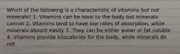 Which of the following is a characteristic of vitamins but not minerals? 1. Vitamins can be toxic to the body but minerals cannot 2. Vitamins tend to have low rates of absorption, while minerals absorb easily 3. They can be either water or fat soluble 4. Vitamins provide kilocalories for the body, while minerals do not