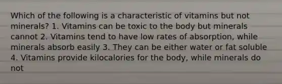 Which of the following is a characteristic of vitamins but not minerals? 1. Vitamins can be toxic to the body but minerals cannot 2. Vitamins tend to have low rates of absorption, while minerals absorb easily 3. They can be either water or fat soluble 4. Vitamins provide kilocalories for the body, while minerals do not