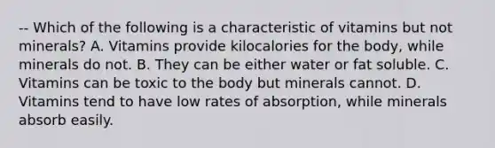 -- Which of the following is a characteristic of vitamins but not minerals? A. Vitamins provide kilocalories for the body, while minerals do not. B. They can be either water or fat soluble. C. Vitamins can be toxic to the body but minerals cannot. D. Vitamins tend to have low rates of absorption, while minerals absorb easily.