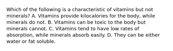 Which of the following is a characteristic of vitamins but not minerals? A. Vitamins provide kilocalories for the body, while minerals do not. B. Vitamins can be toxic to the body but minerals cannot. C. Vitamins tend to have low rates of absorption, while minerals absorb easily. D. They can be either water or fat soluble.