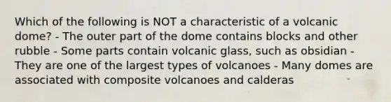 Which of the following is NOT a characteristic of a volcanic dome? - The outer part of the dome contains blocks and other rubble - Some parts contain volcanic glass, such as obsidian - They are one of the largest types of volcanoes - Many domes are associated with composite volcanoes and calderas