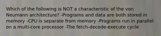 Which of the following is NOT a characteristic of the von Neumann architecture? -Programs and data are both stored in memory -CPU is separate from memory -Programs run in parallel on a multi-core processor -The fetch-decode-execute cycle