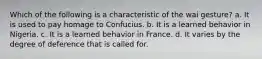 Which of the following is a characteristic of the wai gesture? a. It is used to pay homage to Confucius. b. It is a learned behavior in Nigeria. c. It is a learned behavior in France. d. It varies by the degree of deference that is called for.