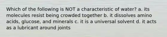 Which of the following is NOT a characteristic of water? a. its molecules resist being crowded together b. it dissolves amino acids, glucose, and minerals c. it is a universal solvent d. it acts as a lubricant around joints