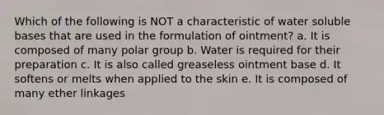 Which of the following is NOT a characteristic of water soluble bases that are used in the formulation of ointment? a. It is composed of many polar group b. Water is required for their preparation c. It is also called greaseless ointment base d. It softens or melts when applied to the skin e. It is composed of many ether linkages