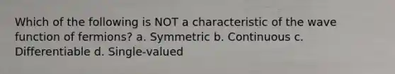 Which of the following is NOT a characteristic of the wave function of fermions? a. Symmetric b. Continuous c. Differentiable d. Single-valued