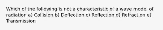 Which of the following is not a characteristic of a wave model of radiation a) Collision b) Deflection c) Reflection d) Refraction e) Transmission