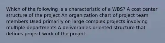 Which of the following is a characteristic of a WBS? A cost center structure of the project An organization chart of project team members Used primarily on large complex projects involving multiple departments A deliverables-oriented structure that defines project work of the project