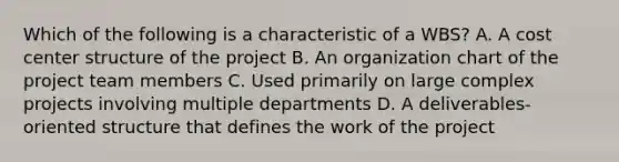 Which of the following is a characteristic of a WBS? A. A cost center structure of the project B. An organization chart of the project team members C. Used primarily on large complex projects involving multiple departments D. A deliverables-oriented structure that defines the work of the project