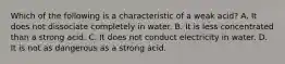 Which of the following is a characteristic of a weak acid? A. It does not dissociate completely in water. B. It is less concentrated than a strong acid. C. It does not conduct electricity in water. D. It is not as dangerous as a strong acid.