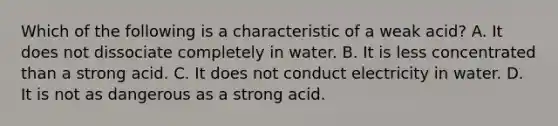 Which of the following is a characteristic of a weak acid? A. It does not dissociate completely in water. B. It is less concentrated than a strong acid. C. It does not conduct electricity in water. D. It is not as dangerous as a strong acid.